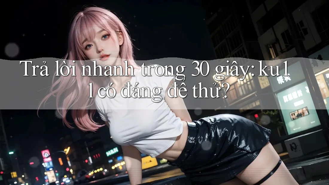 Trả lời nhanh trong 30 giây: ku11 có đáng để thử?