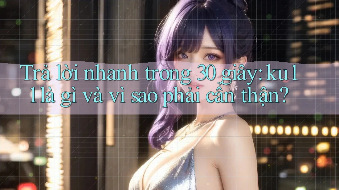 Trả lời nhanh trong 30 giây: ku11 là gì và vì sao phải cẩn thận?