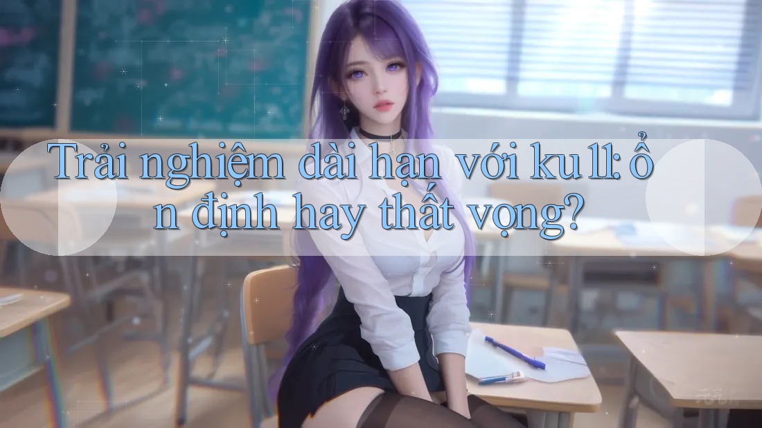 Trải nghiệm dài hạn với ku11: ổn định hay thất vọng?