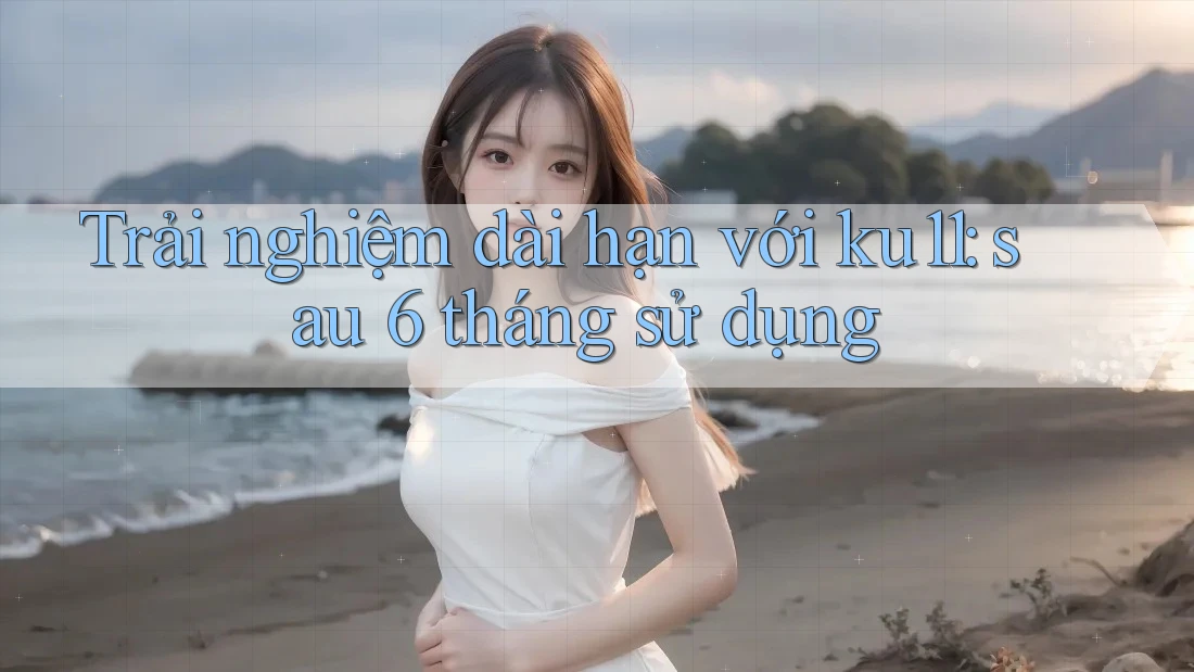 Trải nghiệm dài hạn với ku11: sau 6 tháng sử dụng