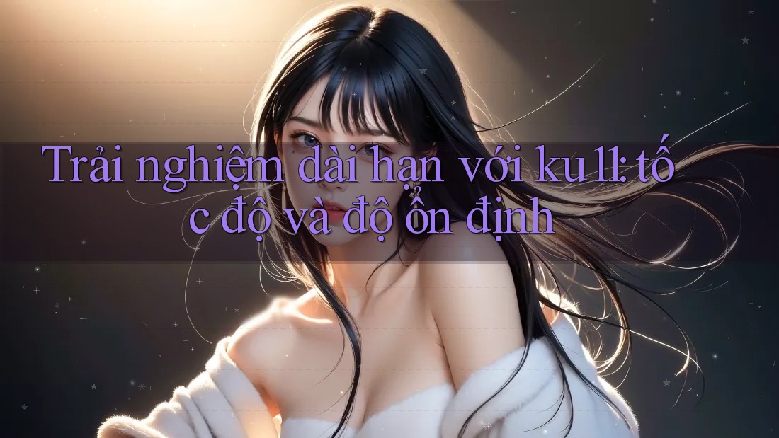 Trải nghiệm dài hạn với ku11: tốc độ và độ ổn định
