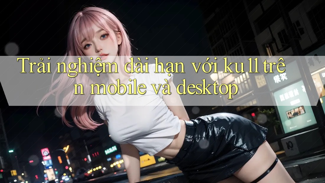 Trải nghiệm dài hạn với ku11 trên mobile và desktop Trải nghiệm dài hạn với ku11 trên mobile và desktop