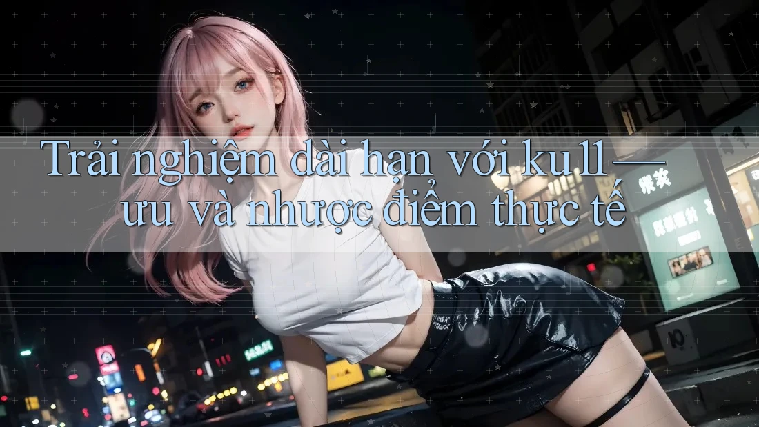 Trải nghiệm dài hạn với ku11 — ưu và nhược điểm thực tế