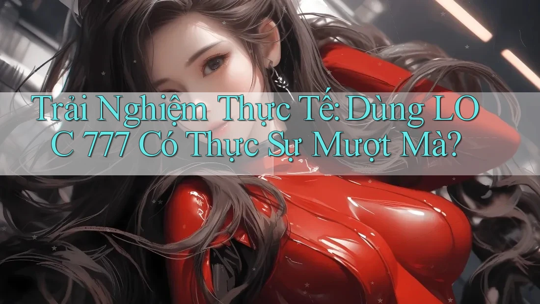 Trải Nghiệm Thực Tế: Dùng LOC 777 Có Thực Sự Mượt Mà?