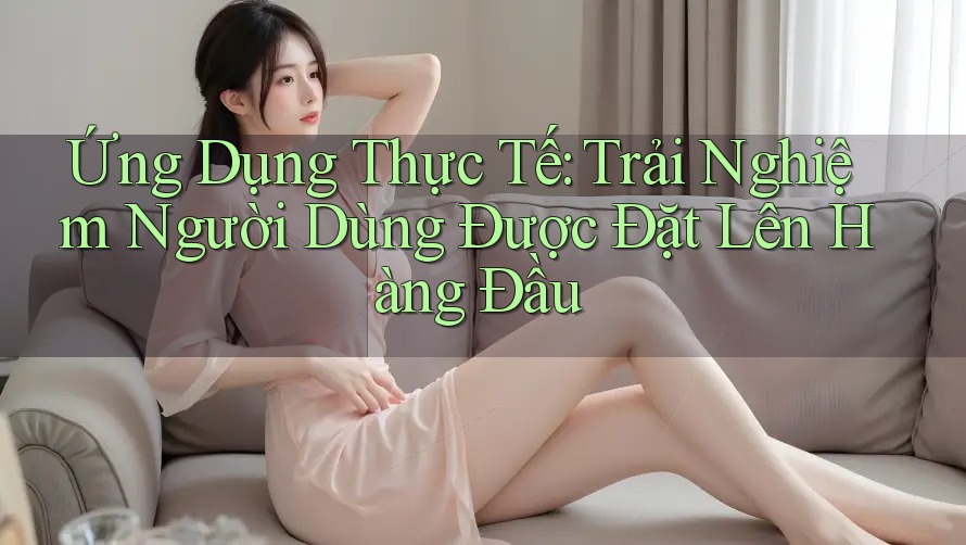 Ứng Dụng Thực Tế: Trải Nghiệm Người Dùng Được Đặt Lên Hàng Đầu