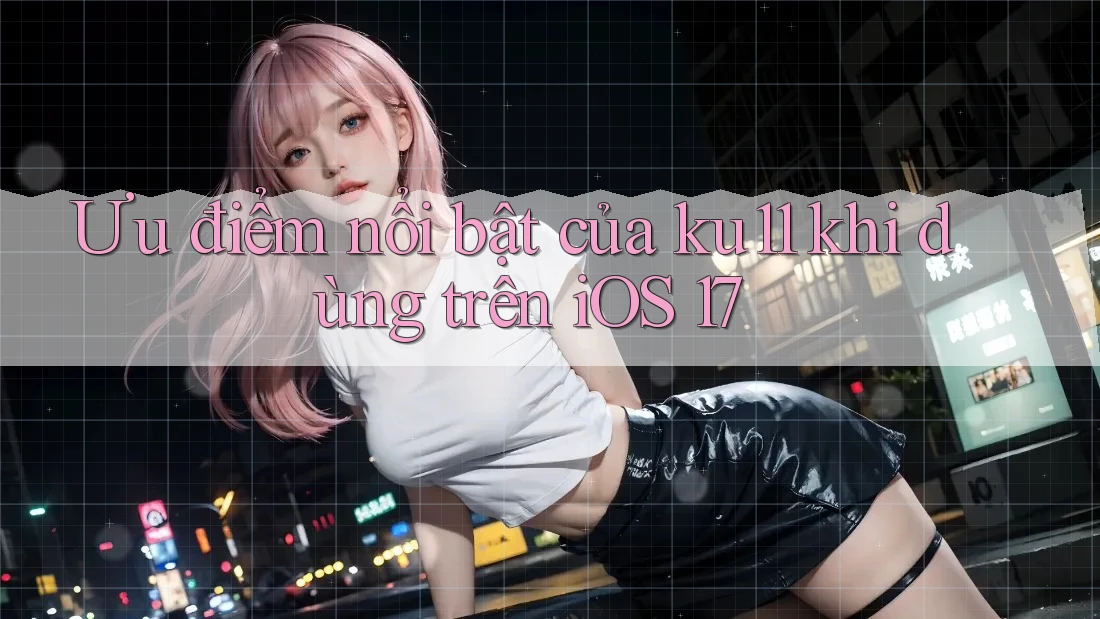 Ưu điểm nổi bật của ku11 khi dùng trên iOS 17