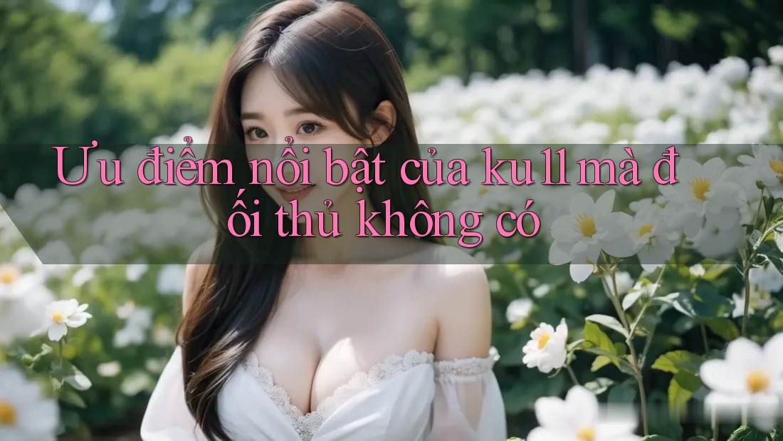 Ưu điểm nổi bật của ku11 mà đối thủ không có