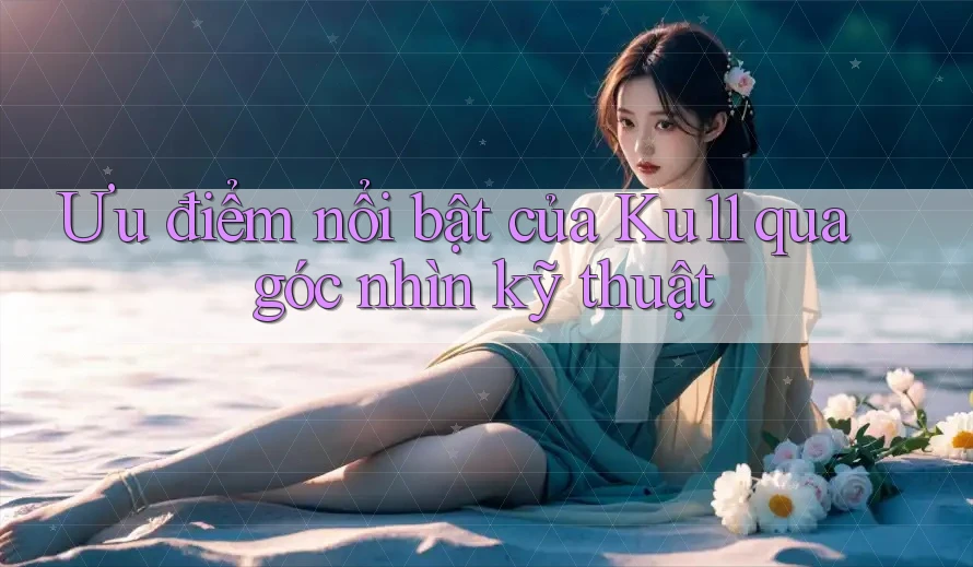 Ưu điểm nổi bật của Ku11 qua góc nhìn kỹ thuật