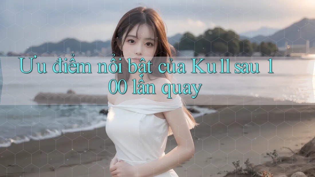 Ưu điểm nổi bật của Ku11 sau 100 lần quay
