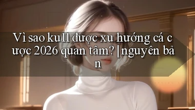 Vì sao ku11 được xu hướng cá cược 2026 quan tâm nguyên bản