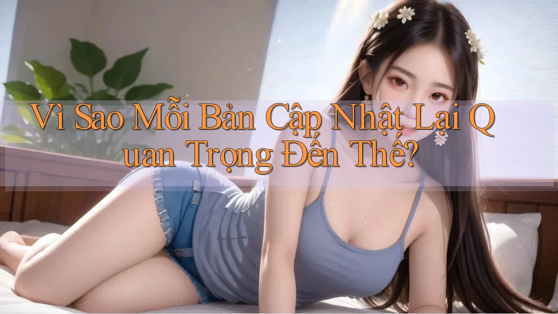 Vì Sao Mỗi Bản Cập Nhật Lại Quan Trọng Đến Thế?