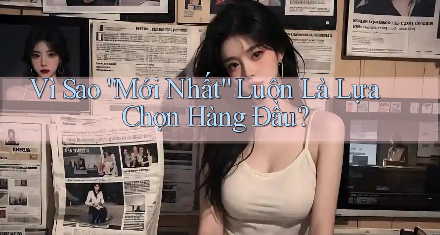 Vì Sao “Mới Nhất” Luôn Là Lựa Chọn Hàng Đầu?