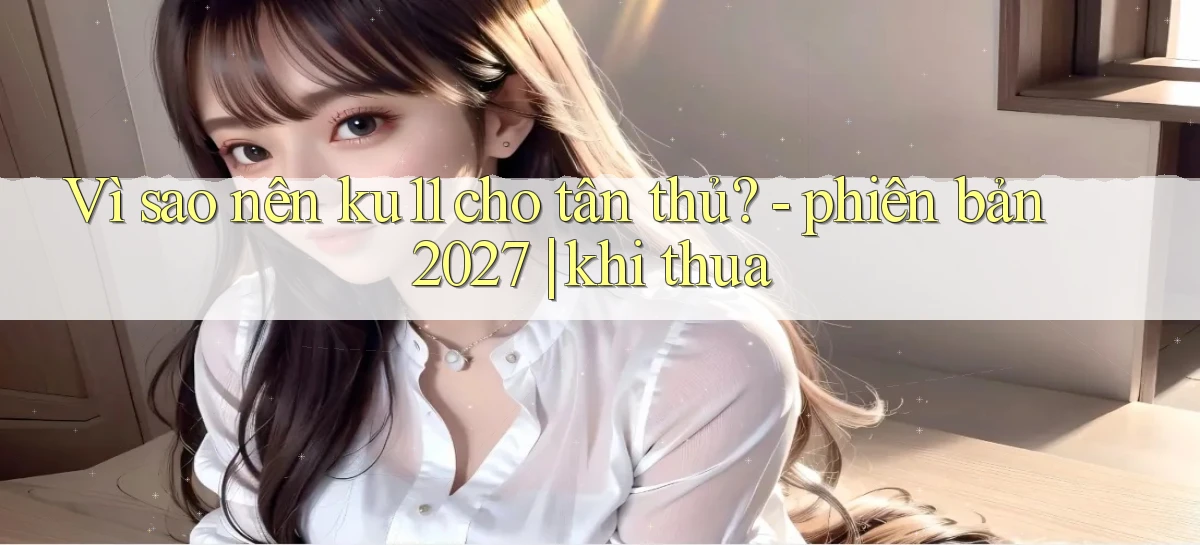 Vì sao nên ku11 cho tân thủ   phiên bản 2027 khi thua
