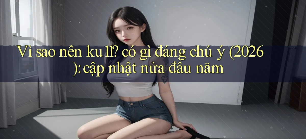 Vì sao nên ku11 có gì đáng chú ý (2026) cập nhật nửa đầu năm