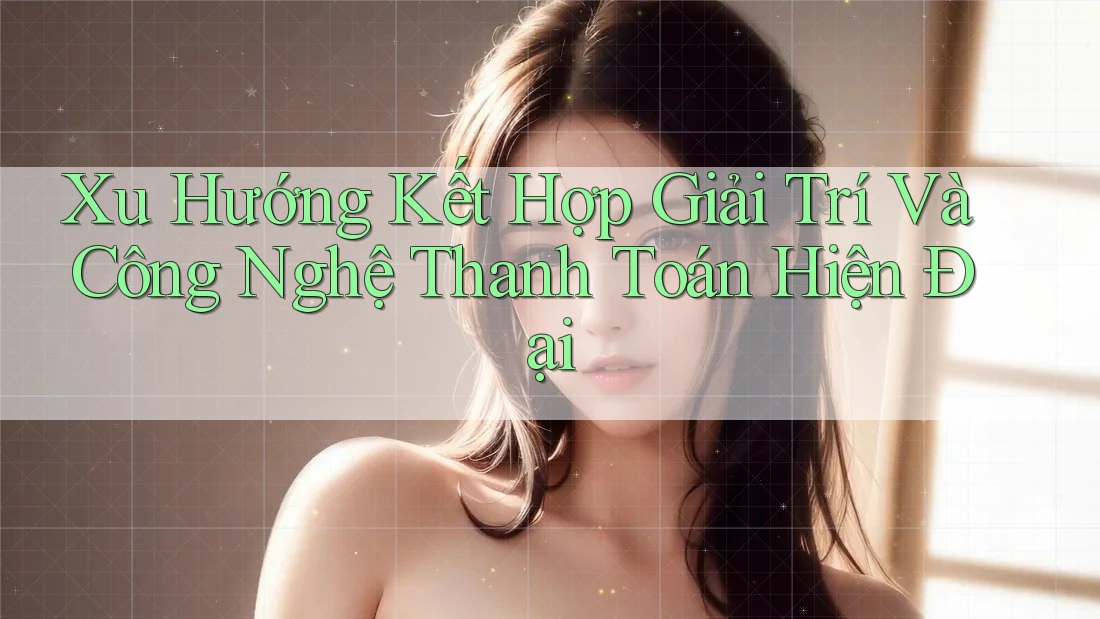 Xu Hướng Kết Hợp Giải Trí Và Công Nghệ Thanh Toán Hiện Đại