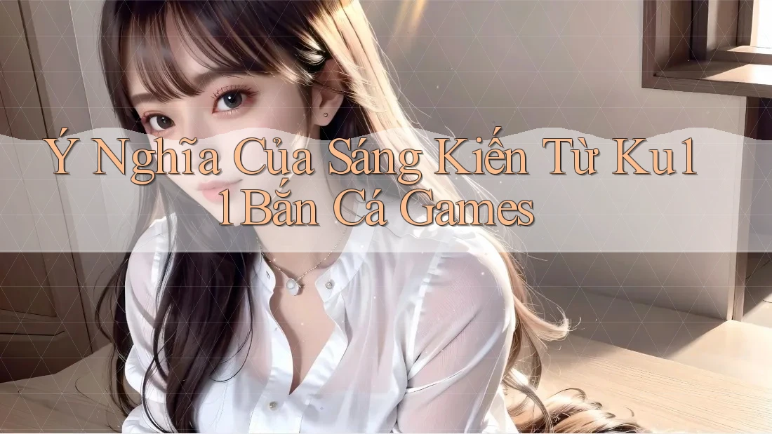 Ý Nghĩa Của Sáng Kiến Từ Ku11 Bắn Cá Games Ý Nghĩa Của Sáng Kiến Từ Ku11 Bắn Cá Games