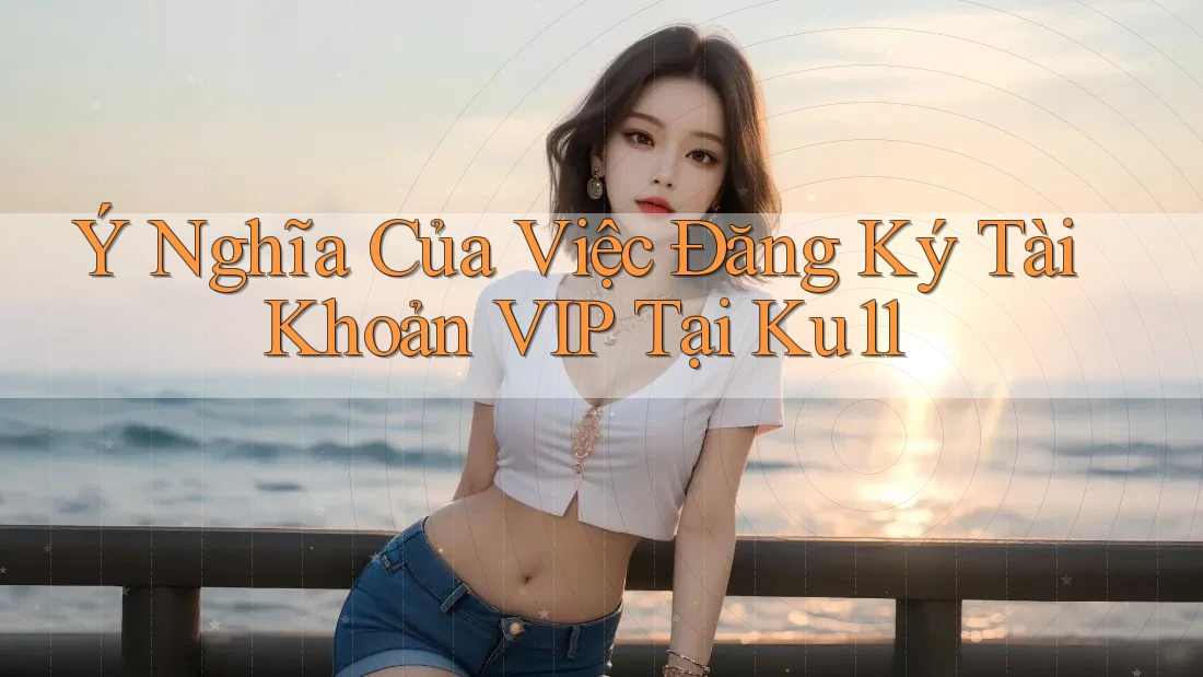 Ý Nghĩa Của Việc Đăng Ký Tài Khoản VIP Tại Ku11